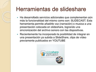 Herramientas de slideshare
 Ha desarrollado servicios adicionales que complementan aún
más la funcionalidad del mismo como son: SLIDECAST. Esta
herramienta permite añadirle voz (narración) o musica a una
presentación colocada en slideshare, logrando una
sincronización del archivo sonoro con las dispositivas.
 Recientemente ha incorporado la posibilidad de integrar en
una presentación ya subida a SlideShare, clips de vídeo
previamente publicados en YOUTUBE
 