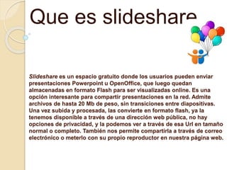 Slideshare es un espacio gratuito donde los usuarios pueden enviar
presentaciones Powerpoint u OpenOffice, que luego quedan
almacenadas en formato Flash para ser visualizadas online. Es una
opción interesante para compartir presentaciones en la red. Admite
archivos de hasta 20 Mb de peso, sin transiciones entre diapositivas.
Una vez subida y procesada, las convierte en formato flash, ya la
tenemos disponible a través de una dirección web pública, no hay
opciones de privacidad, y la podemos ver a través de esa Url en tamaño
normal o completo. También nos permite compartirla a través de correo
electrónico o meterlo con su propio reproductor en nuestra página web.
Que es slideshare
 