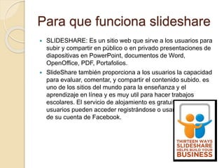 Para que funciona slideshare
 SLIDESHARE: Es un sitio web que sirve a los usuarios para
subir y compartir en público o en privado presentaciones de
diapositivas en PowerPoint, documentos de Word,
OpenOffice, PDF, Portafolios.
 SlideShare también proporciona a los usuarios la capacidad
para evaluar, comentar, y compartir el contenido subido. es
uno de los sitios del mundo para la enseñanza y el
aprendizaje en línea y es muy util para hacer trabajos
escolares. El servicio de alojamiento es gratuito y los
usuarios pueden acceder registrándose o usando el registro
de su cuenta de Facebook.
 