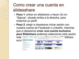 Como crear una cuenta en
slidesshare
 Paso 1: entrar en slideshare y hacer clic en
“Signup”, situado arriba a la derecha, para
crearnos un perfil.
 Paso 2: elegir si deseamos iniciar sesión con
nuestra cuenta de Facebook o LinkedIn, mientras
que si deseamos crear una cuenta exclusiva
para Slideshare podemos seleccionar esta opción
más abajo, donde pone “Signup for a SlideShare
account”
 