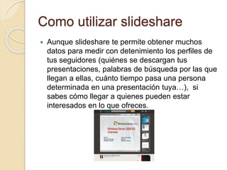 Como utilizar slideshare
 Aunque slideshare te permite obtener muchos
datos para medir con detenimiento los perfiles de
tus seguidores (quiénes se descargan tus
presentaciones, palabras de búsqueda por las que
llegan a ellas, cuánto tiempo pasa una persona
determinada en una presentación tuya…), si
sabes cómo llegar a quienes pueden estar
interesados en lo que ofreces.
 