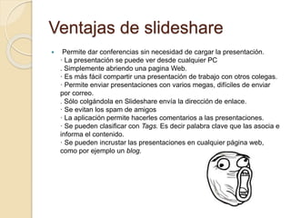 Ventajas de slideshare
 Permite dar conferencias sin necesidad de cargar la presentación.
· La presentación se puede ver desde cualquier PC
. Simplemente abriendo una pagina Web.
· Es más fácil compartir una presentación de trabajo con otros colegas.
· Permite enviar presentaciones con varios megas, difíciles de enviar
por correo.
. Sólo colgándola en Slideshare envía la dirección de enlace.
· Se evitan los spam de amigos
· La aplicación permite hacerles comentarios a las presentaciones.
· Se pueden clasificar con Tags. Es decir palabra clave que las asocia e
informa el contenido.
· Se pueden incrustar las presentaciones en cualquier página web,
como por ejemplo un blog.
 