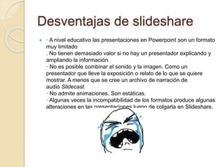 Desventajas de slideshare
 · A nivel educativo las presentaciones en Powerpoint son un formato
muy limitado
. No tienen demasiado valor si no hay un presentador explicando y
ampliando la información.
· No es posible combinar el sonido y la imagen. Como un
presentador que lleve la exposición o relato de lo que se quiere
mostrar. A menos que se cree un archivo de narración de
audio Slidecast.
· No admite animaciones. Son estáticas.
· Algunas veces la incompatibilidad de los formatos produce algunas
alteraciones en las presentaciones luego de colgarla en Slideshare.
 