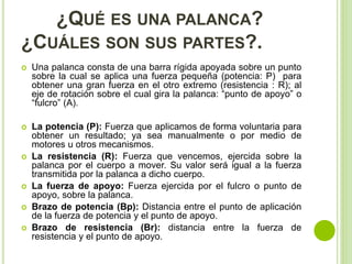 ¿QUÉ ES UNA PALANCA?
¿CUÁLES SON SUS PARTES?.
 Una palanca consta de una barra rígida apoyada sobre un punto
sobre la cual se aplica una fuerza pequeña (potencia: P) para
obtener una gran fuerza en el otro extremo (resistencia : R); al
eje de rotación sobre el cual gira la palanca: “punto de apoyo” o
“fulcro” (A).
 La potencia (P): Fuerza que aplicamos de forma voluntaria para
obtener un resultado; ya sea manualmente o por medio de
motores u otros mecanismos.
 La resistencia (R): Fuerza que vencemos, ejercida sobre la
palanca por el cuerpo a mover. Su valor será igual a la fuerza
transmitida por la palanca a dicho cuerpo.
 La fuerza de apoyo: Fuerza ejercida por el fulcro o punto de
apoyo, sobre la palanca.
 Brazo de potencia (Bp): Distancia entre el punto de aplicación
de la fuerza de potencia y el punto de apoyo.
 Brazo de resistencia (Br): distancia entre la fuerza de
resistencia y el punto de apoyo.
 