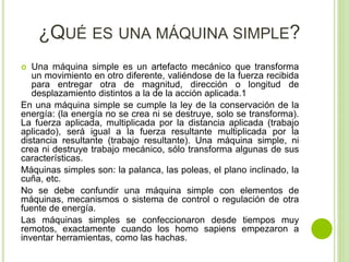 ¿QUÉ ES UNA MÁQUINA SIMPLE?
 Una máquina simple es un artefacto mecánico que transforma
un movimiento en otro diferente, valiéndose de la fuerza recibida
para entregar otra de magnitud, dirección o longitud de
desplazamiento distintos a la de la acción aplicada.1
En una máquina simple se cumple la ley de la conservación de la
energía: (la energía no se crea ni se destruye, solo se transforma).
La fuerza aplicada, multiplicada por la distancia aplicada (trabajo
aplicado), será igual a la fuerza resultante multiplicada por la
distancia resultante (trabajo resultante). Una máquina simple, ni
crea ni destruye trabajo mecánico, sólo transforma algunas de sus
características.
Máquinas simples son: la palanca, las poleas, el plano inclinado, la
cuña, etc.
No se debe confundir una máquina simple con elementos de
máquinas, mecanismos o sistema de control o regulación de otra
fuente de energía.
Las máquinas simples se confeccionaron desde tiempos muy
remotos, exactamente cuando los homo sapiens empezaron a
inventar herramientas, como las hachas.
 
