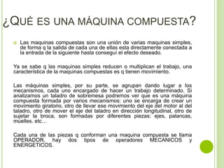 ¿QUÉ ES UNA MÁQUINA COMPUESTA?
 Las maquinas compuestas son una unión de varias maquinas simples,
de forma q la salida de cada una de ellas esta directamente conectada a
la entrada de la siguiente hasta conseguí el efecto deseado.
Ya se sabe q las maquinas simples reducen o multiplican el trabajo, una
característica de la maquinas compuestas es q tienen movimiento.
Las máquinas simples, por su parte, se agrupan dando lugar a los
mecanismos, cada uno encargado de hacer un trabajo determinado. Si
analizamos un taladro de sobremesa podremos ver que es una máquina
compuesta formada por varios mecanismos: uno se encarga de crear un
movimiento giratorio, otro de llevar ese movimiento del eje del motor al del
taladro, otro de mover el eje del taladro en dirección longitudinal, otro de
sujetar la broca, son formadas por diferentes piezas: ejes, palancas,
muelles. etc…
Cada una de las piezas q conforman una maquina compuesta se llama
OPERADOR, hay dos tipos de operadores MECANICOS y
ENERGETICOS.
 