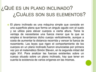 ¿QUÉ ES UN PLANO INCLINADO?
¿CUÁLES SON SUS ELEMENTOS?
 El plano inclinado es una máquina simple que consiste en
una superficie plana que forma un ángulo agudo con el suelo
y se utiliza para elevar cuerpos a cierta altura. Tiene la
ventaja de necesitarse una fuerza menor que la que se
emplea si levantamos dicho cuerpo verticalmente, aunque a
costa de aumentar la distancia recorrida y vencer la fuerza de
rozamiento. Las leyes que rigen el comportamiento de los
cuerpos en un plano inclinado fueron enunciadas por primera
vez por el matemático Simón Steven, en la segunda mitad del
siglo XVI. Para analizar las fuerzas existentes sobre un
cuerpo situado sobre un plano inclinado, hay que tener en
cuenta la existencia de varios orígenes en las mismas.
 