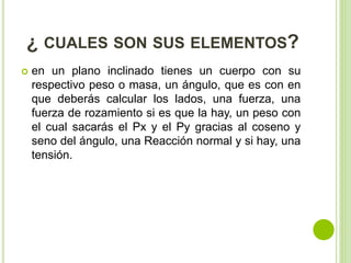 ¿ CUALES SON SUS ELEMENTOS?
 en un plano inclinado tienes un cuerpo con su
respectivo peso o masa, un ángulo, que es con en
que deberás calcular los lados, una fuerza, una
fuerza de rozamiento si es que la hay, un peso con
el cual sacarás el Px y el Py gracias al coseno y
seno del ángulo, una Reacción normal y si hay, una
tensión.
 