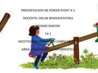 PRESENTACION DE POWER POINT # 2
DOCENTE: OSCAR BUENAVENTURA
IVONNE RINCON
10-1
INSTITUCION EDUCATIVA CAMPO VALDES
AREA: TECNOLOGIA E INFORMATICA
MEDELLIN-COLOMBIA
14/ 07 2014
 