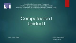 Computación I
Unidad I
Republica Bolivariana de Venezuela
Ministerio del poder popular para la Educación
Instituto Universitario de Tecnología Antonio José de Sucre
Tutor: Mary Salas Autor: Julio Pérez
Carrera: 76
 