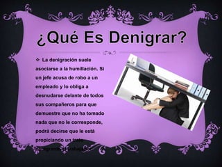  La denigración suele
asociarse a la humillación. Si
un jefe acusa de robo a un
empleado y lo obliga a
desnudarse delante de todos
sus compañeros para que
demuestre que no ha tomado
nada que no le corresponde,
podrá decirse que le está
propiciando un trato
denigrante al trabajador.
 