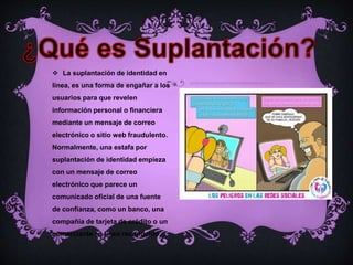  La suplantación de identidad en
línea, es una forma de engañar a los
usuarios para que revelen
información personal o financiera
mediante un mensaje de correo
electrónico o sitio web fraudulento.
Normalmente, una estafa por
suplantación de identidad empieza
con un mensaje de correo
electrónico que parece un
comunicado oficial de una fuente
de confianza, como un banco, una
compañía de tarjeta de crédito o un
comerciante en línea reconocido.
 