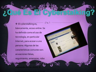  El cyberstalking es,
básicamente, acoso online. Se
ha definido como el uso de
tecnología, en particular
Internet, para acosar a una
persona. Algunas de las
características comunes son:
acusaciones falsas,
seguimiento, amenazas, robo
de identidad y destrucción o
manipulación de datos. El
 