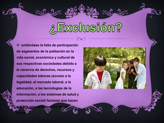  entiéndase la falta de participación
de segmentos de la población en la
vida social, económica y cultural de
sus respectivas sociedades debido a
la carencia de derechos, recursos y
capacidades básicas (acceso a la
legalidad, al mercado laboral, a la
educación, a las tecnologías de la
información, a los sistemas de salud y
protección social) factores que hacen
posible una participación social
plena.
 