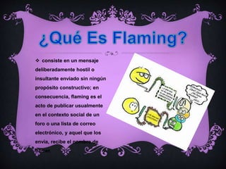  consiste en un mensaje
deliberadamente hostil o
insultante enviado sin ningún
propósito constructivo; en
consecuencia, flaming es el
acto de publicar usualmente
en el contexto social de un
foro o una lista de correo
electrónico, y aquel que los
envía, recibe el nombre de
flamer.
 
