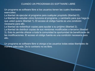 CUANDO UN PROGRAMA ES SOFTWARE LIBRE
Un programa es software libre si los usuarios tienen las cuatro libertades
esenciales:
La libertad de ejecutar el programa para cualquier propósito (libertad 0).
La libertad de estudiar cómo funciona el programa, y cambiarlo para que haga lo
que usted quiera (libertad 1). El acceso al código fuente es una condición
necesaria para ello.
La libertad de redistribuir copias para ayudar a su prójimo (libertad 2).
La libertad de distribuir copias de sus versiones modificadas a terceros (libertad
3). Esto le permite ofrecer a toda la comunidad la oportunidad de beneficiarse de
las modificaciones. El acceso al código fuente es una condición necesaria para
ello.
Un programa es software libre si otorga a los usuarios todas estas libertades de
manera adecuada. De lo contrario no es libre.
 