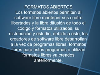 FORMATOS ABIERTOS
Los formatos abiertos permiten al
software libre mantener sus cuatro
libertades y la libre difusión de todo el
código y formatos utilizados, su
distribución y estudio, debido a esto, los
creadores de software libre desarrollan
a la vez de programas libres, formatos
libres para estos programas o utilizan
formatos libres ya creados
anteriormente.
 