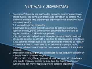 VENTAJAS Y DESVENTAJAS
1. Escrutinio Público: Al ser muchos las personas que tienen acceso al
código fuente, eso lleva a un proceso de corrección de errores muy
dinámico, no hace falta esperar que el proveedor del software saque
una nueva versión.
2. Independencia del proveedor:
b. Software de dominio público: este tipo de software no tienen
licencias de uso, por lo tanto corre el peligro de dejar de serlo si
alguien lo utiliza con el fin de apropiárselo.
a. Al disponer del código fuente, cualquier persona puede continuar
ofreciendo soporte, desarrollo u otro tipo de servicios para el software.
b. No estamos supeditados a las condiciones del mercado de nuestro
proveedor, es decir que si este se va del mercado porque no le
conviene y discontinua el soporte, nosotros podemos contratar a otra
persona.
2. Traducción: cualquier persona capacitada puede traducir y adaptar un
software libre a cualquier lengua.
c. Corrección ortográfica y gramatical: una vez traducido el software
libre puede presentar errores de este tipo, los cuales pueden ser
subsanados con mayor rapidez por una persona capacitada.
 