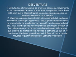 DESVENTAJAS
1. Dificultad en el intercambio de archivos: esto se da mayormente
en los documentos de texto nos da error o se pierden datos. Pero
está claro que si Microsoft Word creara sus documentos con un
formato abierto esto no sucedería.
2. Mayores costos de implantación e interoperabilidad: dado que
el software constituye "algo nuevo", ello supone afrontar un costo
de aprendizaje, de instalación, de migración, de interoperabilidad,
etc., cuya cuantía puede verse disminuida por: mayor facilidad en
las instalaciones y/o en el uso, uso de emuladores Vale aclarar
que el costo de migración está referido al software, ya que en lo
que hace a Hardware generalmente el Software Libre no posee
mayores requerimientos que el Software Propietario.
 