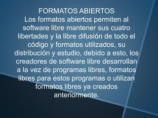 FORMATOS ABIERTOS
Los formatos abiertos permiten al
software libre mantener sus cuatro
libertades y la libre difusión de todo el
código y formatos utilizados, su
distribución y estudio, debido a esto, los
creadores de software libre desarrollan
a la vez de programas libres, formatos
libres para estos programas o utilizan
formatos libres ya creados
anteriormente.
 