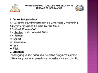 1. Datos Informativos
1.1 Escuela de Administración de Empresas y Marketing
1.2 Nombre: Liliana Patricia García Mejía.
1.3 Nivel: Primero “A”
1.4 Fecha: 14 de Julio del 2014.
1.5 Temas:
 Scribd.
 Slideshare.
 Issu
 Flickr
2. Objetivo.
Investigar que son cada uno de estos programas, como
utilizarlos y como emplearlos en nuestra vida estudiantil.
UNIVERSIDAD POLITÉCNICA ESTATAL DEL CARCHI
TRABAJO DE INFORMÁTICA
 