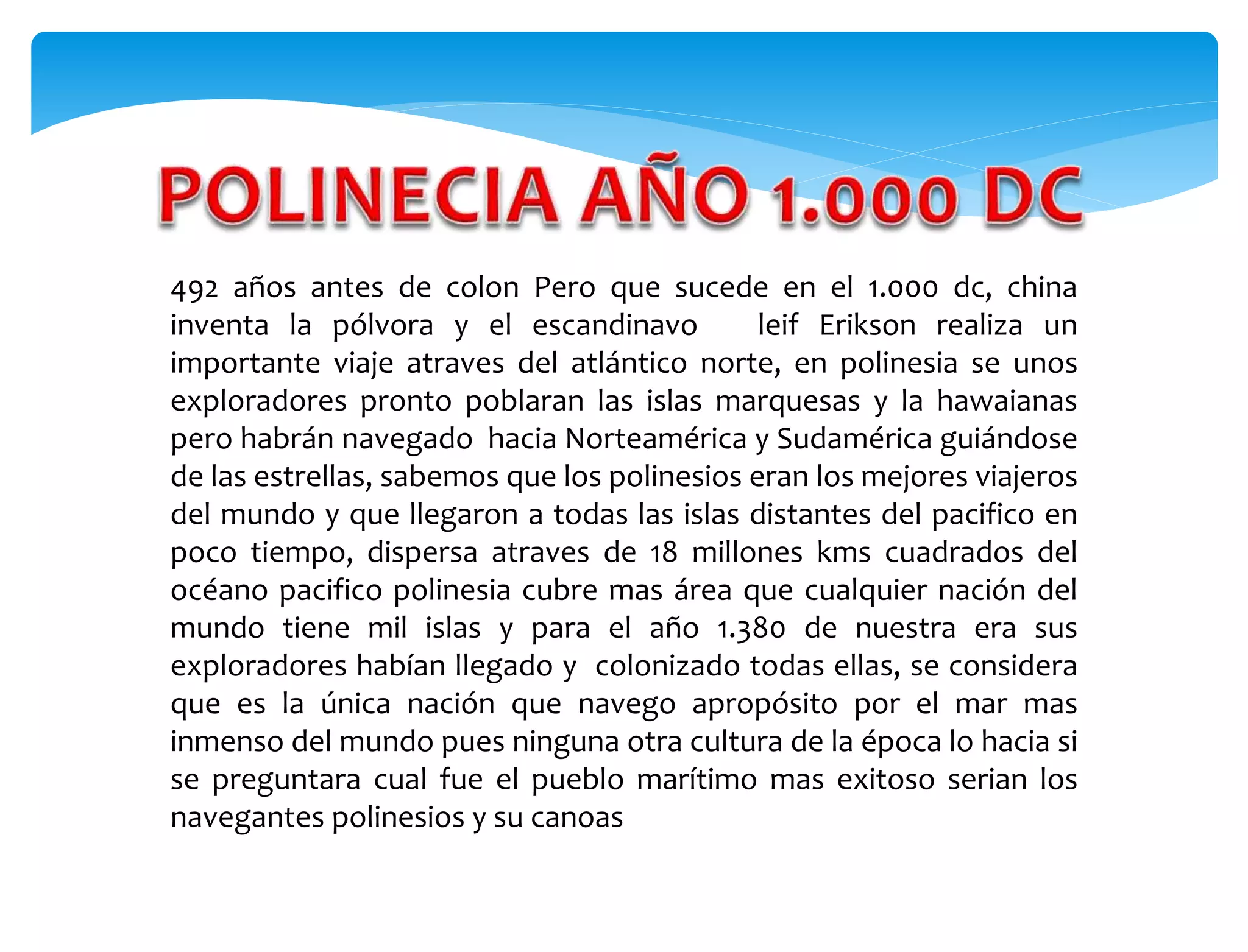 492 años antes de colon Pero que sucede en el 1.000 dc, china
inventa la pólvora y el escandinavo leif Erikson realiza un
importante viaje atraves del atlántico norte, en polinesia se unos
exploradores pronto poblaran las islas marquesas y la hawaianas
pero habrán navegado hacia Norteamérica y Sudamérica guiándose
de las estrellas, sabemos que los polinesios eran los mejores viajeros
del mundo y que llegaron a todas las islas distantes del pacifico en
poco tiempo, dispersa atraves de 18 millones kms cuadrados del
océano pacifico polinesia cubre mas área que cualquier nación del
mundo tiene mil islas y para el año 1.380 de nuestra era sus
exploradores habían llegado y colonizado todas ellas, se considera
que es la única nación que navego apropósito por el mar mas
inmenso del mundo pues ninguna otra cultura de la época lo hacia si
se preguntara cual fue el pueblo marítimo mas exitoso serian los
navegantes polinesios y su canoas
 