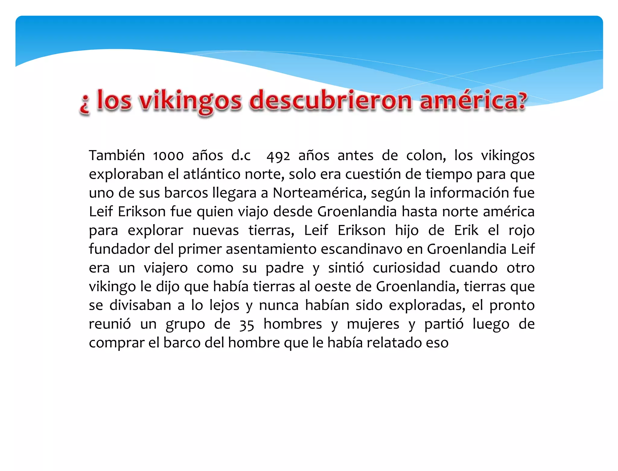 También 1000 años d.c 492 años antes de colon, los vikingos
exploraban el atlántico norte, solo era cuestión de tiempo para que
uno de sus barcos llegara a Norteamérica, según la información fue
Leif Erikson fue quien viajo desde Groenlandia hasta norte américa
para explorar nuevas tierras, Leif Erikson hijo de Erik el rojo
fundador del primer asentamiento escandinavo en Groenlandia Leif
era un viajero como su padre y sintió curiosidad cuando otro
vikingo le dijo que había tierras al oeste de Groenlandia, tierras que
se divisaban a lo lejos y nunca habían sido exploradas, el pronto
reunió un grupo de 35 hombres y mujeres y partió luego de
comprar el barco del hombre que le había relatado eso
 