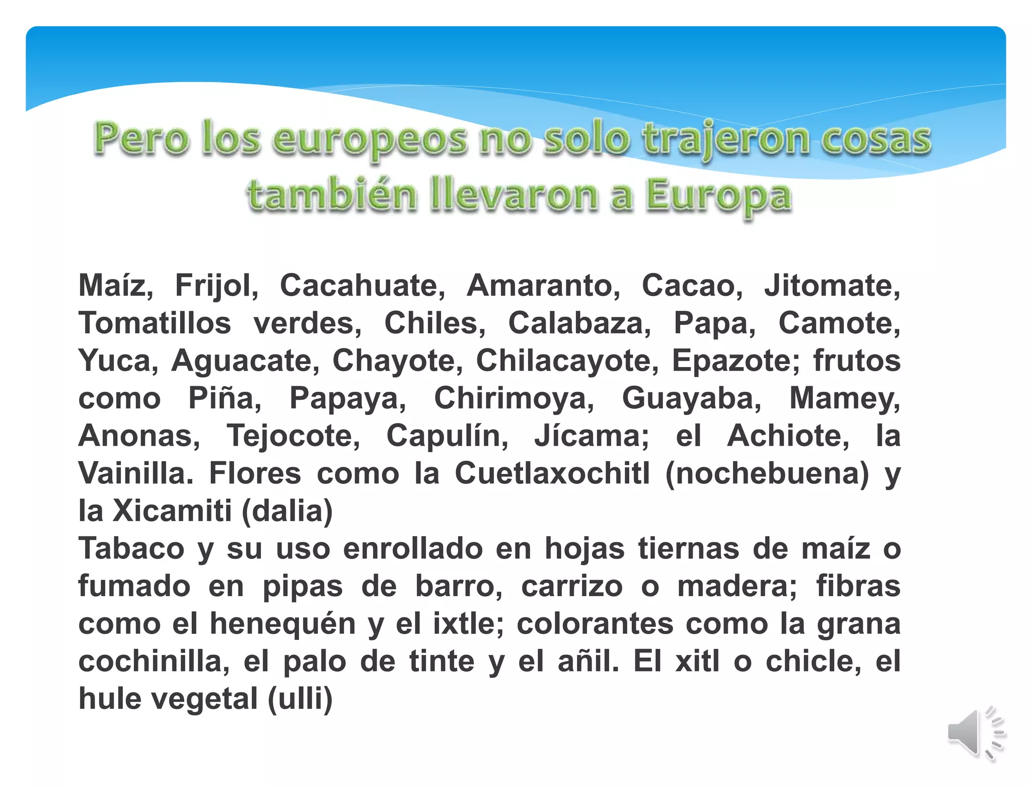 Maíz, Frijol, Cacahuate, Amaranto, Cacao, Jitomate,
Tomatillos verdes, Chiles, Calabaza, Papa, Camote,
Yuca, Aguacate, Chayote, Chilacayote, Epazote; frutos
como Piña, Papaya, Chirimoya, Guayaba, Mamey,
Anonas, Tejocote, Capulín, Jícama; el Achiote, la
Vainilla. Flores como la Cuetlaxochitl (nochebuena) y
la Xicamiti (dalia)
Tabaco y su uso enrollado en hojas tiernas de maíz o
fumado en pipas de barro, carrizo o madera; fibras
como el henequén y el ixtle; colorantes como la grana
cochinilla, el palo de tinte y el añil. El xitl o chicle, el
hule vegetal (ulli)
 