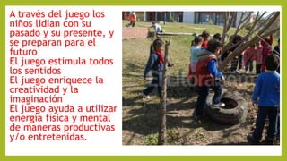 A través del juego los
niños lidian con su
pasado y su presente, y
se preparan para el
futuro
El juego estimula todos
los sentidos
El juego enriquece la
creatividad y la
imaginación
El juego ayuda a utilizar
energía física y mental
de maneras productivas
y/o entretenidas.
 