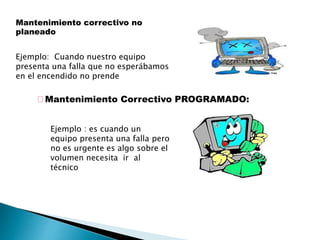 Mantenimiento correctivo no
planeado
Ejemplo: Cuando nuestro equipo
presenta una falla que no esperábamos
en el encendido no prende
Mantenimiento Correctivo PROGRAMADO:
Ejemplo : es cuando un
equipo presenta una falla pero
no es urgente es algo sobre el
volumen necesita ir al
técnico
 
