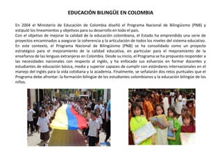 EDUCACIÓN BILINGÜE EN COLOMBIA
En 2004 el Ministerio de Educación de Colombia diseñó el Programa Nacional de Bilingüismo (PNB) y
estipuló los lineamientos y objetivos para su desarrollo en todo el país.
Con el objetivo de mejorar la calidad de la educación colombiana, el Estado ha emprendido una serie de
proyectos encaminados a asegurar la coherencia y la articulación de todos los niveles del sistema educativo.
En este contexto, el Programa Nacional de Bilingüismo (PNB) se ha consolidado como un proyecto
estratégico para el mejoramiento de la calidad educativa, en particular para el mejoramiento de la
enseñanza de las lenguas extranjeras en Colombia. Desde su inicio, el Programa se ha propuesto responder a
las necesidades nacionales con respecto al inglés, y ha enfocado sus esfuerzos en formar docentes y
estudiantes de educación básica, media y superior capaces de cumplir con estándares internacionales en el
manejo del inglés para la vida cotidiana y la academia. Finalmente, se señalarán dos retos puntuales que el
Programa debe afrontar: la formación bilingüe de los estudiantes colombianos y la educación bilingüe de los
niños.
 
