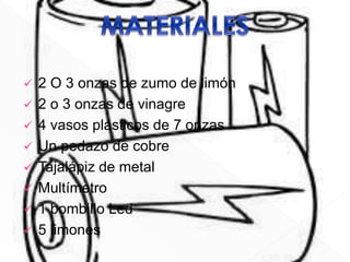  2 O 3 onzas de zumo de limón
2 o 3 onzas de vinagre
4 vasos plásticos de 7 onzas
Un pedazo de cobre
Tajalápiz de metal
Multímetro
1 bombillo Led
5 limones