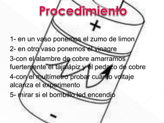 1- en un vaso ponemos el zumo de limon
2- en otro vaso ponemos el vinagre
3-con el alambre de cobre amarramos
fuertemente el tajalápiz y el pedazo de cobre
4-con el multímetro probar cuanto voltaje
alcanza el experimento
5- mirar si el bombillo led encendio