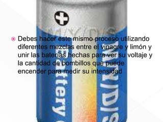  Debes hacer este mismo proceso utilizando
diferentes mezclas entre el vinagre y limón y
unir las baterías hechas para ver su voltaje y
la cantidad de bombillos que puede
encender para medir su intensidad