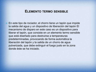 ELEMENTO TERMO SENSIBLE
 En este tipo de rociador, el chorro tiene un tapón que impide
la salida del agua y un dispositivo de liberación del tapón El
mecanismo de disparo en este caso es un dispositivo para
liberar el tapón, que consiste en un elemento termo sensible
que está diseñado para destruirse a temperaturas
predeterminadas, provocando de forma automática la
liberación del tapón y la salida de un chorro de agua
pulverizada, que debe extinguir el fuego justo en la zona
donde éste se ha iniciado.
 