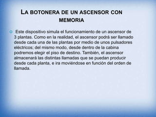 LA BOTONERA DE UN ASCENSOR CON
MEMORIA
 Este dispositivo simula el funcionamiento de un ascensor de
3 plantas. Como en la realidad, el ascensor podrá ser llamado
desde cada una de las plantas por medio de unos pulsadores
eléctricos; del mismo modo, desde dentro de la cabina
podremos elegir el piso de destino. También, el ascensor
almacenará las distintas llamadas que se puedan producir
desde cada planta, e ira moviéndose en función del orden de
llamada.
 