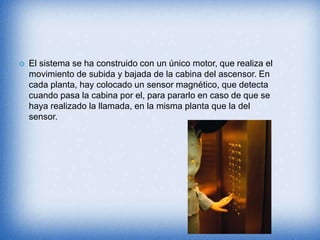  El sistema se ha construido con un único motor, que realiza el
movimiento de subida y bajada de la cabina del ascensor. En
cada planta, hay colocado un sensor magnético, que detecta
cuando pasa la cabina por el, para pararlo en caso de que se
haya realizado la llamada, en la misma planta que la del
sensor.
 