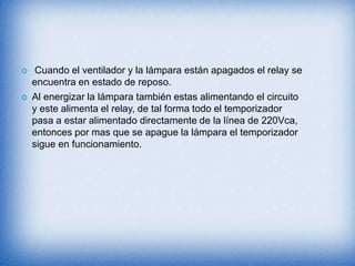  Cuando el ventilador y la lámpara están apagados el relay se
encuentra en estado de reposo.
 Al energizar la lámpara también estas alimentando el circuito
y este alimenta el relay, de tal forma todo el temporizador
pasa a estar alimentado directamente de la línea de 220Vca,
entonces por mas que se apague la lámpara el temporizador
sigue en funcionamiento.
 