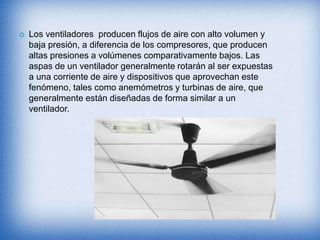  Los ventiladores producen flujos de aire con alto volumen y
baja presión, a diferencia de los compresores, que producen
altas presiones a volúmenes comparativamente bajos. Las
aspas de un ventilador generalmente rotarán al ser expuestas
a una corriente de aire y dispositivos que aprovechan este
fenómeno, tales como anemómetros y turbinas de aire, que
generalmente están diseñadas de forma similar a un
ventilador.
 