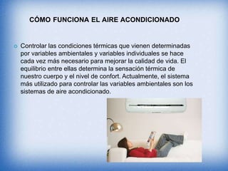 CÓMO FUNCIONA EL AIRE ACONDICIONADO
 Controlar las condiciones térmicas que vienen determinadas
por variables ambientales y variables individuales se hace
cada vez más necesario para mejorar la calidad de vida. El
equilibrio entre ellas determina la sensación térmica de
nuestro cuerpo y el nivel de confort. Actualmente, el sistema
más utilizado para controlar las variables ambientales son los
sistemas de aire acondicionado.
 