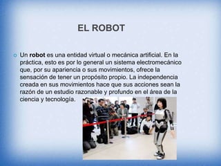 EL ROBOT
 Un robot es una entidad virtual o mecánica artificial. En la
práctica, esto es por lo general un sistema electromecánico
que, por su apariencia o sus movimientos, ofrece la
sensación de tener un propósito propio. La independencia
creada en sus movimientos hace que sus acciones sean la
razón de un estudio razonable y profundo en el área de la
ciencia y tecnología.
 