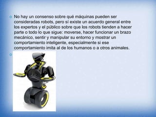  No hay un consenso sobre qué máquinas pueden ser
consideradas robots, pero sí existe un acuerdo general entre
los expertos y el público sobre que los robots tienden a hacer
parte o todo lo que sigue: moverse, hacer funcionar un brazo
mecánico, sentir y manipular su entorno y mostrar un
comportamiento inteligente, especialmente si ese
comportamiento imita al de los humanos o a otros animales.

 