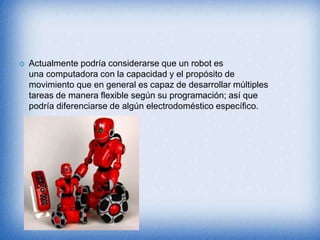  Actualmente podría considerarse que un robot es
una computadora con la capacidad y el propósito de
movimiento que en general es capaz de desarrollar múltiples
tareas de manera flexible según su programación; así que
podría diferenciarse de algún electrodoméstico específico.
 