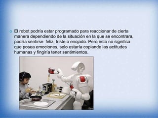  El robot podría estar programado para reaccionar de cierta
manera dependiendo de la situación en la que se encontrara,
podría sentirse feliz, triste o enojado. Pero esto no significa
que posea emociones, solo estaría copiando las actitudes
humanas y fingiría tener sentimientos.
 