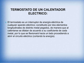 TERMOSTATO DE UN CALENTADOR
ELECTRICO:
 El termostato es un interruptor de energía eléctrica de
cualquier aparato eléctrico; constituido por dos elementos
longitudinales de distinto metal pegados, de manera que al
calentarse se dilatan de acuerdo a su coeficiente de cada
metal, por lo que se flexionará hacia un lado procediendo a
abrir el circuito eléctrico (cortando la energía).
 