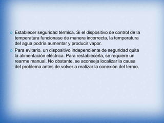  Establecer seguridad térmica. Si el dispositivo de control de la
temperatura funcionase de manera incorrecta, la temperatura
del agua podría aumentar y producir vapor.
 Para evitarlo, un dispositivo independiente de seguridad quita
la alimentación eléctrica. Para restablecerla, se requiere un
rearme manual. No obstante, se aconseja localizar la causa
del problema antes de volver a realizar la conexión del termo.
 