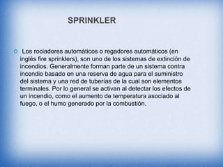 SPRINKLER
 Los rociadores automáticos o regadores automáticos (en
inglés fire sprinklers), son uno de los sistemas de extinción de
incendios. Generalmente forman parte de un sistema contra
incendio basado en una reserva de agua para el suministro
del sistema y una red de tuberías de la cual son elementos
terminales. Por lo general se activan al detectar los efectos de
un incendio, como el aumento de temperatura asociado al
fuego, o el humo generado por la combustión.
 