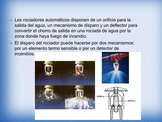  Los rociadores automáticos disponen de un orificio para la
salida del agua, un mecanismo de disparo y un deflector para
convertir el chorro de salida en una rociada de agua por la
zona donde haya fuego de incendio.
 El disparo del rociador puede hacerse por dos mecanismos:
por un elemento termo sensible o por un detector de
incendios.
 