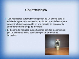CONSTRUCCIÓN
 Los rociadores automáticos disponen de un orificio para la
salida del agua, un mecanismo de disparo y un deflector para
convertir el chorro de salida en una rociada de agua por la
zona donde haya fuego de incendio.
 El disparo del rociador puede hacerse por dos mecanismos:
por un elemento termo sensible o por un detector de
incendios:
 
