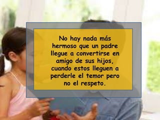No hay nada más
hermoso que un padre
llegue a convertirse en
amigo de sus hijos,
cuando estos lleguen a
perderle el temor pero
no el respeto.
 